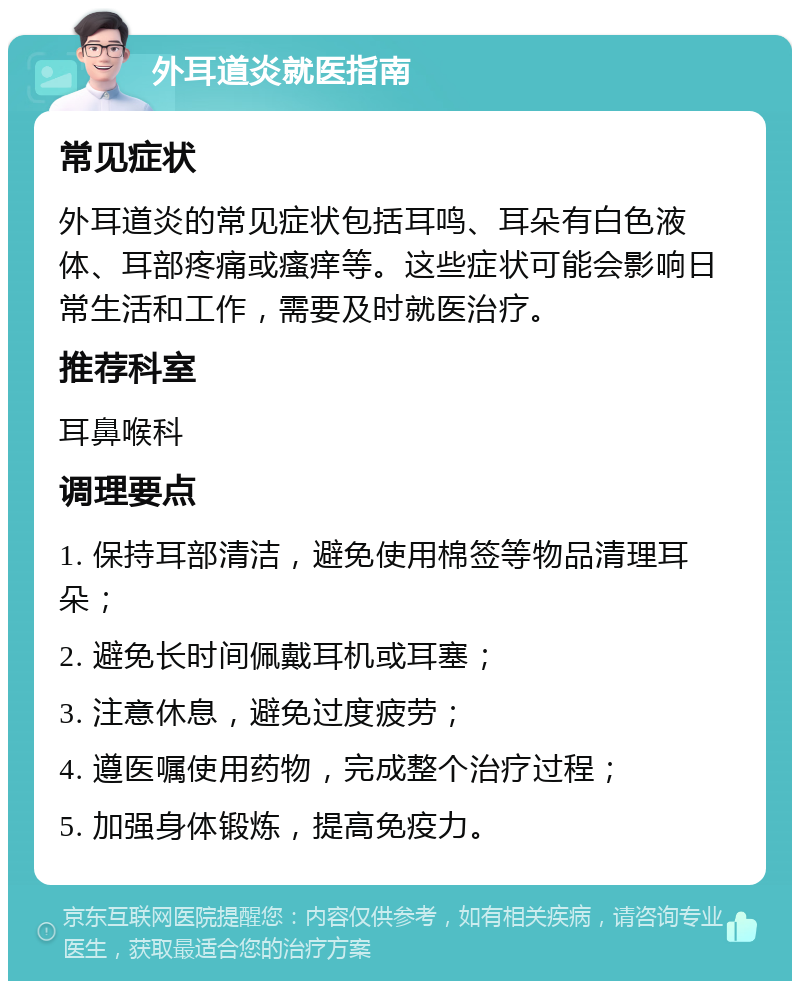 外耳道炎就医指南 常见症状 外耳道炎的常见症状包括耳鸣、耳朵有白色液体、耳部疼痛或瘙痒等。这些症状可能会影响日常生活和工作，需要及时就医治疗。 推荐科室 耳鼻喉科 调理要点 1. 保持耳部清洁，避免使用棉签等物品清理耳朵； 2. 避免长时间佩戴耳机或耳塞； 3. 注意休息，避免过度疲劳； 4. 遵医嘱使用药物，完成整个治疗过程； 5. 加强身体锻炼，提高免疫力。