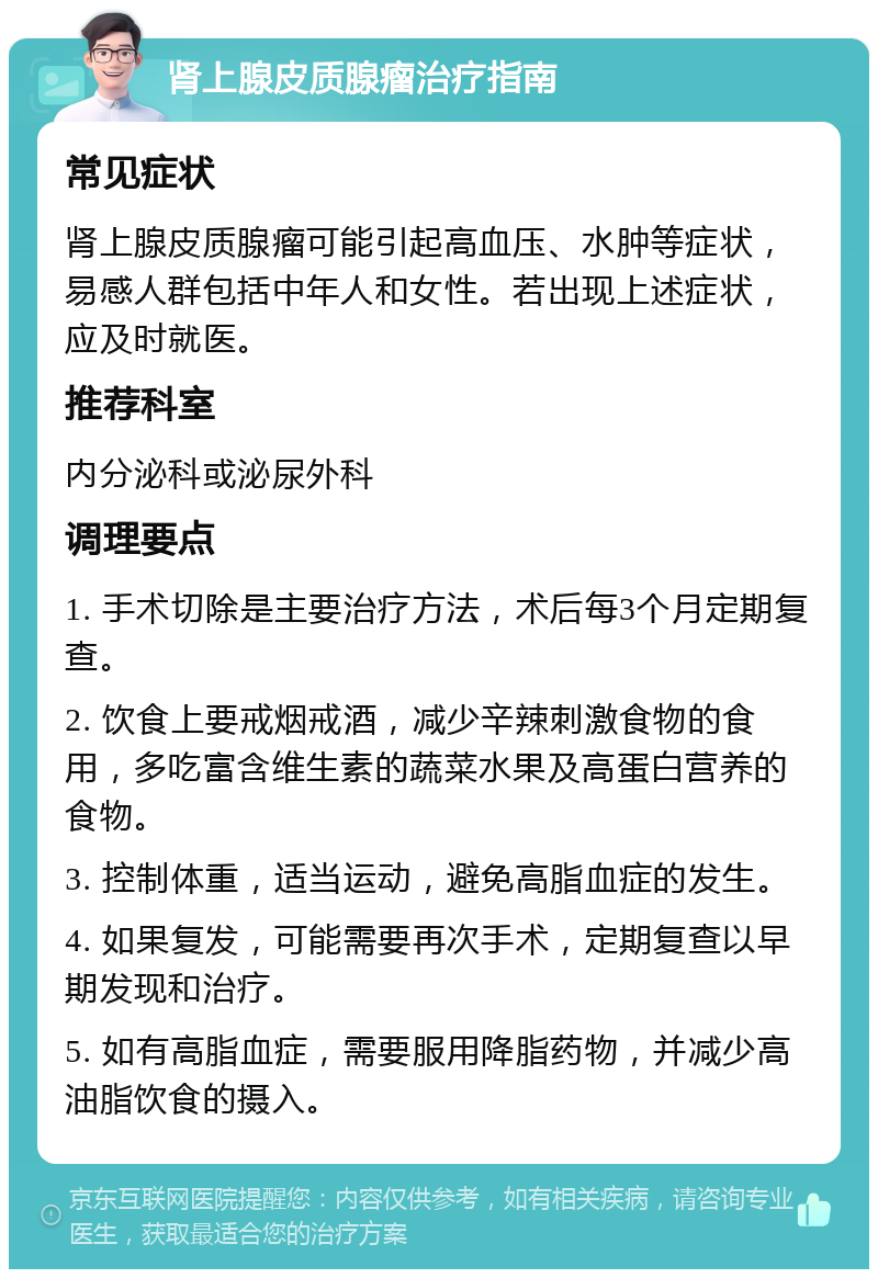 肾上腺皮质腺瘤治疗指南 常见症状 肾上腺皮质腺瘤可能引起高血压、水肿等症状，易感人群包括中年人和女性。若出现上述症状，应及时就医。 推荐科室 内分泌科或泌尿外科 调理要点 1. 手术切除是主要治疗方法，术后每3个月定期复查。 2. 饮食上要戒烟戒酒，减少辛辣刺激食物的食用，多吃富含维生素的蔬菜水果及高蛋白营养的食物。 3. 控制体重，适当运动，避免高脂血症的发生。 4. 如果复发，可能需要再次手术，定期复查以早期发现和治疗。 5. 如有高脂血症，需要服用降脂药物，并减少高油脂饮食的摄入。