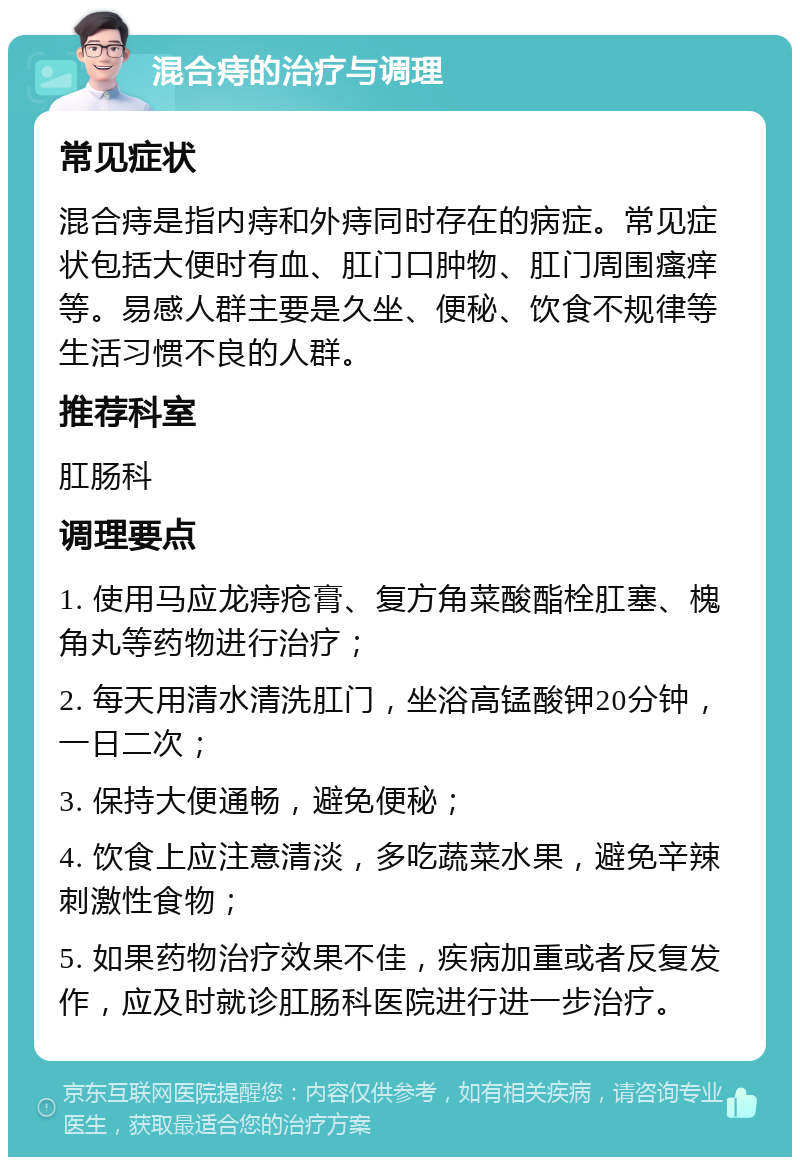 混合痔的治疗与调理 常见症状 混合痔是指内痔和外痔同时存在的病症。常见症状包括大便时有血、肛门口肿物、肛门周围瘙痒等。易感人群主要是久坐、便秘、饮食不规律等生活习惯不良的人群。 推荐科室 肛肠科 调理要点 1. 使用马应龙痔疮膏、复方角菜酸酯栓肛塞、槐角丸等药物进行治疗； 2. 每天用清水清洗肛门，坐浴高锰酸钾20分钟，一日二次； 3. 保持大便通畅，避免便秘； 4. 饮食上应注意清淡，多吃蔬菜水果，避免辛辣刺激性食物； 5. 如果药物治疗效果不佳，疾病加重或者反复发作，应及时就诊肛肠科医院进行进一步治疗。