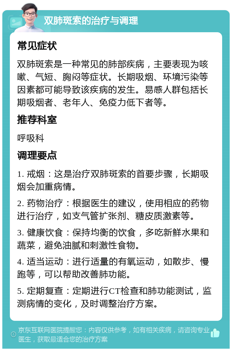 双肺斑索的治疗与调理 常见症状 双肺斑索是一种常见的肺部疾病，主要表现为咳嗽、气短、胸闷等症状。长期吸烟、环境污染等因素都可能导致该疾病的发生。易感人群包括长期吸烟者、老年人、免疫力低下者等。 推荐科室 呼吸科 调理要点 1. 戒烟：这是治疗双肺斑索的首要步骤，长期吸烟会加重病情。 2. 药物治疗：根据医生的建议，使用相应的药物进行治疗，如支气管扩张剂、糖皮质激素等。 3. 健康饮食：保持均衡的饮食，多吃新鲜水果和蔬菜，避免油腻和刺激性食物。 4. 适当运动：进行适量的有氧运动，如散步、慢跑等，可以帮助改善肺功能。 5. 定期复查：定期进行CT检查和肺功能测试，监测病情的变化，及时调整治疗方案。