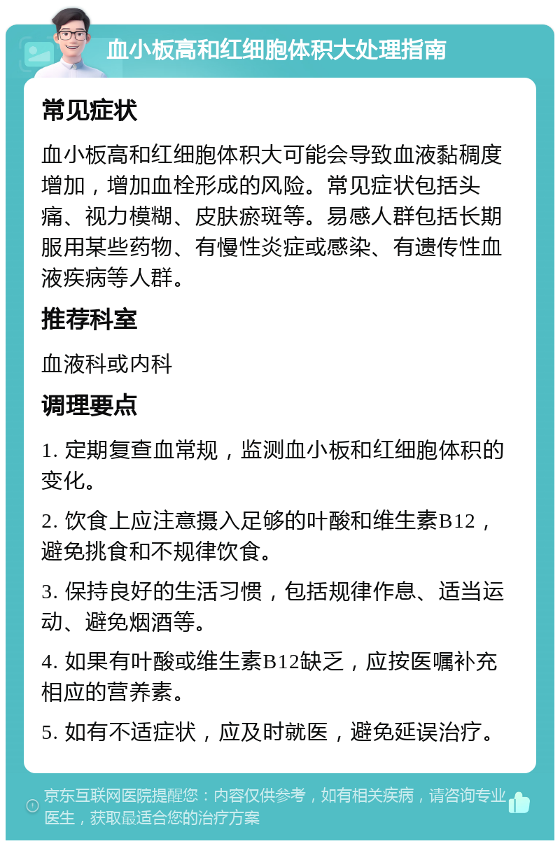 血小板高和红细胞体积大处理指南 常见症状 血小板高和红细胞体积大可能会导致血液黏稠度增加，增加血栓形成的风险。常见症状包括头痛、视力模糊、皮肤瘀斑等。易感人群包括长期服用某些药物、有慢性炎症或感染、有遗传性血液疾病等人群。 推荐科室 血液科或内科 调理要点 1. 定期复查血常规，监测血小板和红细胞体积的变化。 2. 饮食上应注意摄入足够的叶酸和维生素B12，避免挑食和不规律饮食。 3. 保持良好的生活习惯，包括规律作息、适当运动、避免烟酒等。 4. 如果有叶酸或维生素B12缺乏，应按医嘱补充相应的营养素。 5. 如有不适症状，应及时就医，避免延误治疗。