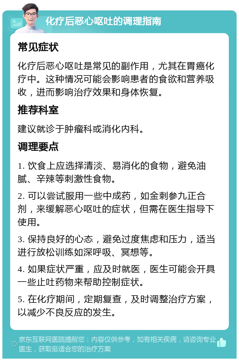 化疗后恶心呕吐的调理指南 常见症状 化疗后恶心呕吐是常见的副作用，尤其在胃癌化疗中。这种情况可能会影响患者的食欲和营养吸收，进而影响治疗效果和身体恢复。 推荐科室 建议就诊于肿瘤科或消化内科。 调理要点 1. 饮食上应选择清淡、易消化的食物，避免油腻、辛辣等刺激性食物。 2. 可以尝试服用一些中成药，如金刺参九正合剂，来缓解恶心呕吐的症状，但需在医生指导下使用。 3. 保持良好的心态，避免过度焦虑和压力，适当进行放松训练如深呼吸、冥想等。 4. 如果症状严重，应及时就医，医生可能会开具一些止吐药物来帮助控制症状。 5. 在化疗期间，定期复查，及时调整治疗方案，以减少不良反应的发生。