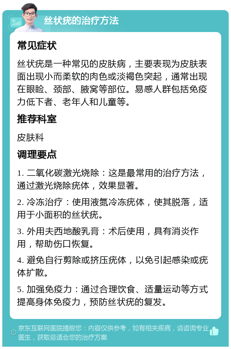 丝状疣的治疗方法 常见症状 丝状疣是一种常见的皮肤病，主要表现为皮肤表面出现小而柔软的肉色或淡褐色突起，通常出现在眼睑、颈部、腋窝等部位。易感人群包括免疫力低下者、老年人和儿童等。 推荐科室 皮肤科 调理要点 1. 二氧化碳激光烧除：这是最常用的治疗方法，通过激光烧除疣体，效果显著。 2. 冷冻治疗：使用液氮冷冻疣体，使其脱落，适用于小面积的丝状疣。 3. 外用夫西地酸乳膏：术后使用，具有消炎作用，帮助伤口恢复。 4. 避免自行剪除或挤压疣体，以免引起感染或疣体扩散。 5. 加强免疫力：通过合理饮食、适量运动等方式提高身体免疫力，预防丝状疣的复发。