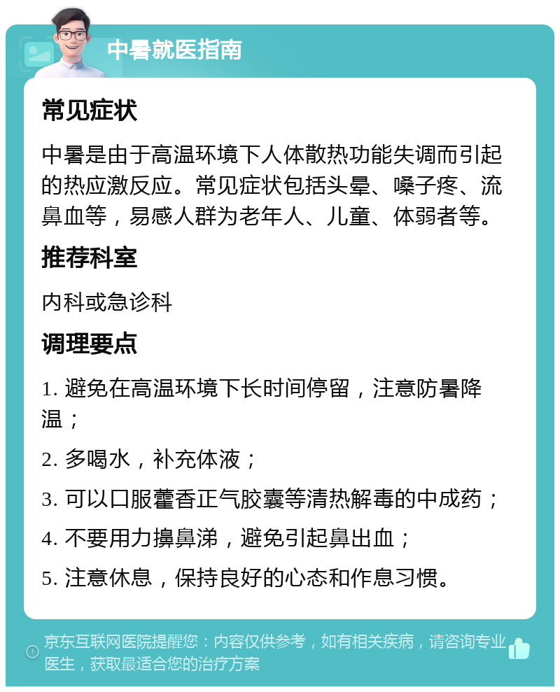 中暑就医指南 常见症状 中暑是由于高温环境下人体散热功能失调而引起的热应激反应。常见症状包括头晕、嗓子疼、流鼻血等，易感人群为老年人、儿童、体弱者等。 推荐科室 内科或急诊科 调理要点 1. 避免在高温环境下长时间停留，注意防暑降温； 2. 多喝水，补充体液； 3. 可以口服藿香正气胶囊等清热解毒的中成药； 4. 不要用力擤鼻涕，避免引起鼻出血； 5. 注意休息，保持良好的心态和作息习惯。