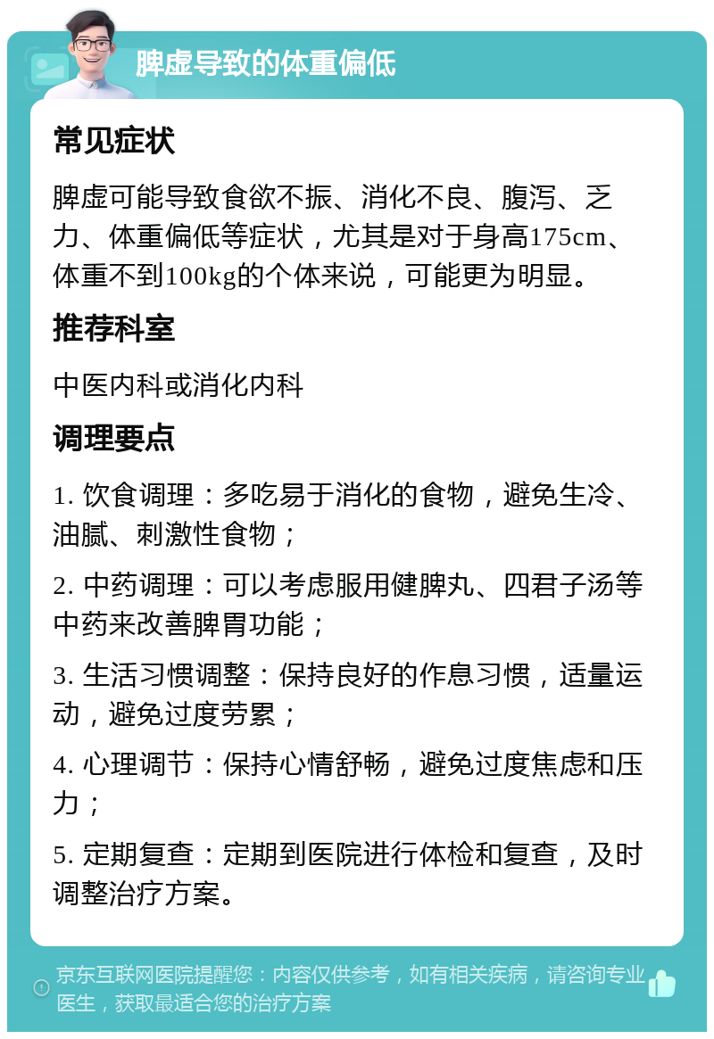 脾虚导致的体重偏低 常见症状 脾虚可能导致食欲不振、消化不良、腹泻、乏力、体重偏低等症状，尤其是对于身高175cm、体重不到100kg的个体来说，可能更为明显。 推荐科室 中医内科或消化内科 调理要点 1. 饮食调理：多吃易于消化的食物，避免生冷、油腻、刺激性食物； 2. 中药调理：可以考虑服用健脾丸、四君子汤等中药来改善脾胃功能； 3. 生活习惯调整：保持良好的作息习惯，适量运动，避免过度劳累； 4. 心理调节：保持心情舒畅，避免过度焦虑和压力； 5. 定期复查：定期到医院进行体检和复查，及时调整治疗方案。