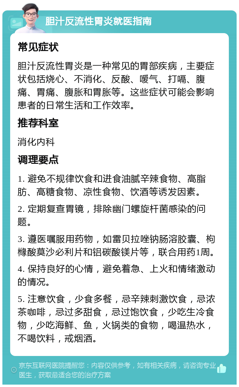 胆汁反流性胃炎就医指南 常见症状 胆汁反流性胃炎是一种常见的胃部疾病，主要症状包括烧心、不消化、反酸、嗳气、打嗝、腹痛、胃痛、腹胀和胃胀等。这些症状可能会影响患者的日常生活和工作效率。 推荐科室 消化内科 调理要点 1. 避免不规律饮食和进食油腻辛辣食物、高脂肪、高糖食物、凉性食物、饮酒等诱发因素。 2. 定期复查胃镜，排除幽门螺旋杆菌感染的问题。 3. 遵医嘱服用药物，如雷贝拉唑钠肠溶胶囊、枸橼酸莫沙必利片和铝碳酸镁片等，联合用药1周。 4. 保持良好的心情，避免着急、上火和情绪激动的情况。 5. 注意饮食，少食多餐，忌辛辣刺激饮食，忌浓茶咖啡，忌过多甜食，忌过饱饮食，少吃生冷食物，少吃海鲜、鱼，火锅类的食物，喝温热水，不喝饮料，戒烟酒。