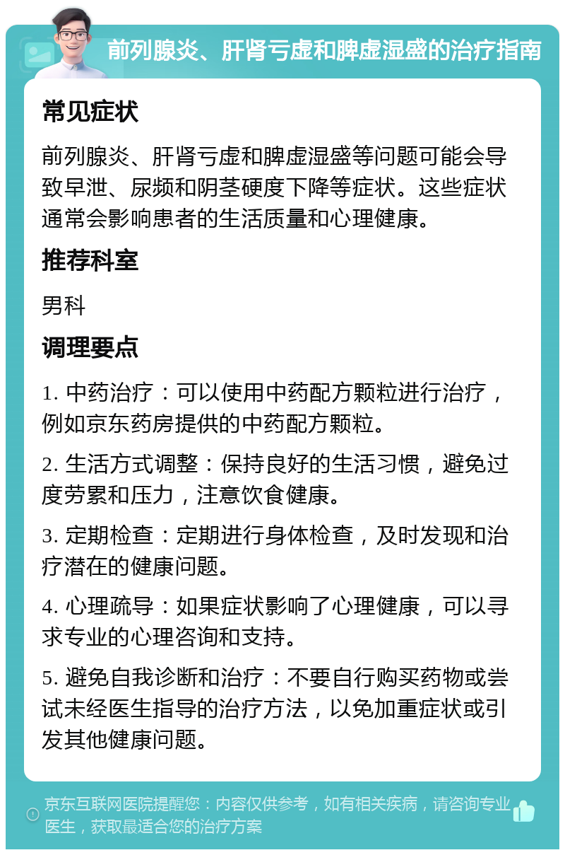 前列腺炎、肝肾亏虚和脾虚湿盛的治疗指南 常见症状 前列腺炎、肝肾亏虚和脾虚湿盛等问题可能会导致早泄、尿频和阴茎硬度下降等症状。这些症状通常会影响患者的生活质量和心理健康。 推荐科室 男科 调理要点 1. 中药治疗：可以使用中药配方颗粒进行治疗，例如京东药房提供的中药配方颗粒。 2. 生活方式调整：保持良好的生活习惯，避免过度劳累和压力，注意饮食健康。 3. 定期检查：定期进行身体检查，及时发现和治疗潜在的健康问题。 4. 心理疏导：如果症状影响了心理健康，可以寻求专业的心理咨询和支持。 5. 避免自我诊断和治疗：不要自行购买药物或尝试未经医生指导的治疗方法，以免加重症状或引发其他健康问题。