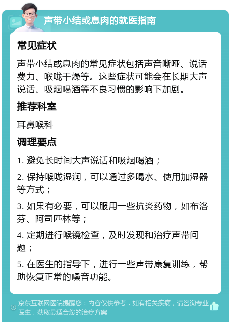 声带小结或息肉的就医指南 常见症状 声带小结或息肉的常见症状包括声音嘶哑、说话费力、喉咙干燥等。这些症状可能会在长期大声说话、吸烟喝酒等不良习惯的影响下加剧。 推荐科室 耳鼻喉科 调理要点 1. 避免长时间大声说话和吸烟喝酒； 2. 保持喉咙湿润，可以通过多喝水、使用加湿器等方式； 3. 如果有必要，可以服用一些抗炎药物，如布洛芬、阿司匹林等； 4. 定期进行喉镜检查，及时发现和治疗声带问题； 5. 在医生的指导下，进行一些声带康复训练，帮助恢复正常的嗓音功能。