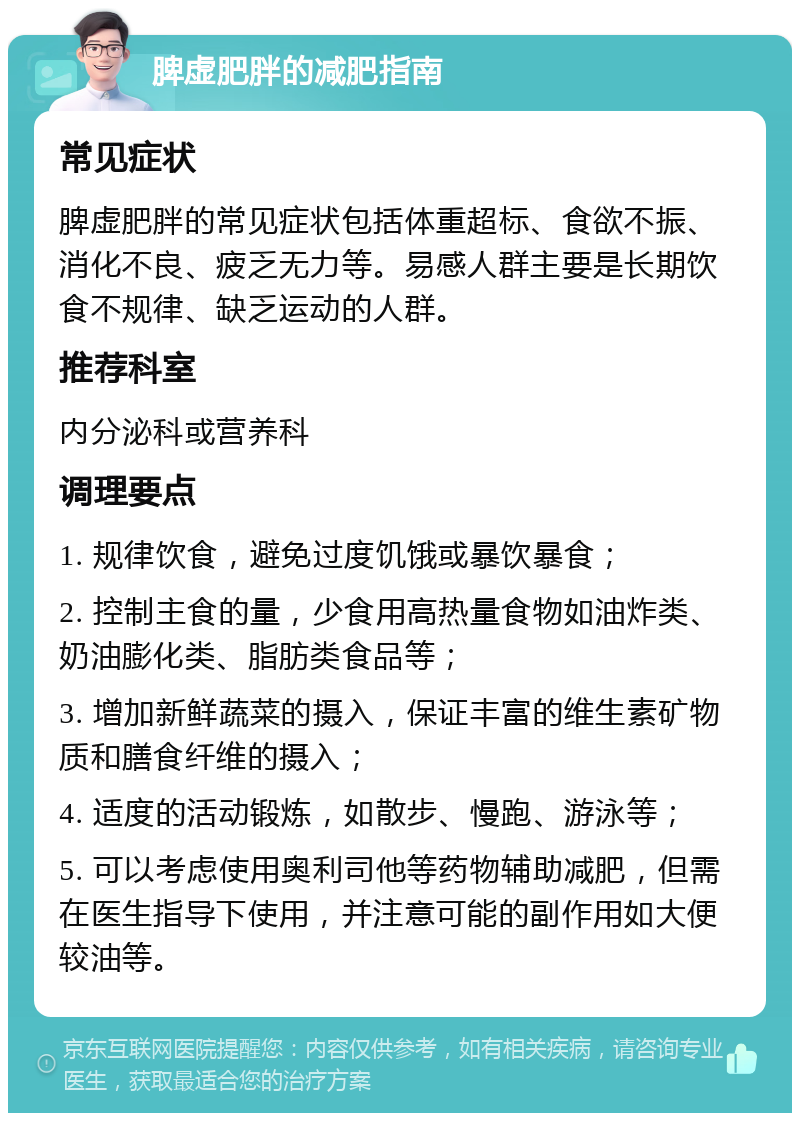 脾虚肥胖的减肥指南 常见症状 脾虚肥胖的常见症状包括体重超标、食欲不振、消化不良、疲乏无力等。易感人群主要是长期饮食不规律、缺乏运动的人群。 推荐科室 内分泌科或营养科 调理要点 1. 规律饮食，避免过度饥饿或暴饮暴食； 2. 控制主食的量，少食用高热量食物如油炸类、奶油膨化类、脂肪类食品等； 3. 增加新鲜蔬菜的摄入，保证丰富的维生素矿物质和膳食纤维的摄入； 4. 适度的活动锻炼，如散步、慢跑、游泳等； 5. 可以考虑使用奥利司他等药物辅助减肥，但需在医生指导下使用，并注意可能的副作用如大便较油等。