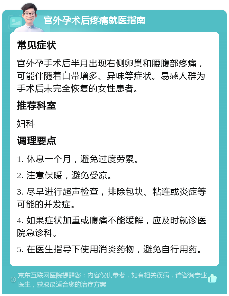 宫外孕术后疼痛就医指南 常见症状 宫外孕手术后半月出现右侧卵巢和腰腹部疼痛，可能伴随着白带增多、异味等症状。易感人群为手术后未完全恢复的女性患者。 推荐科室 妇科 调理要点 1. 休息一个月，避免过度劳累。 2. 注意保暖，避免受凉。 3. 尽早进行超声检查，排除包块、粘连或炎症等可能的并发症。 4. 如果症状加重或腹痛不能缓解，应及时就诊医院急诊科。 5. 在医生指导下使用消炎药物，避免自行用药。