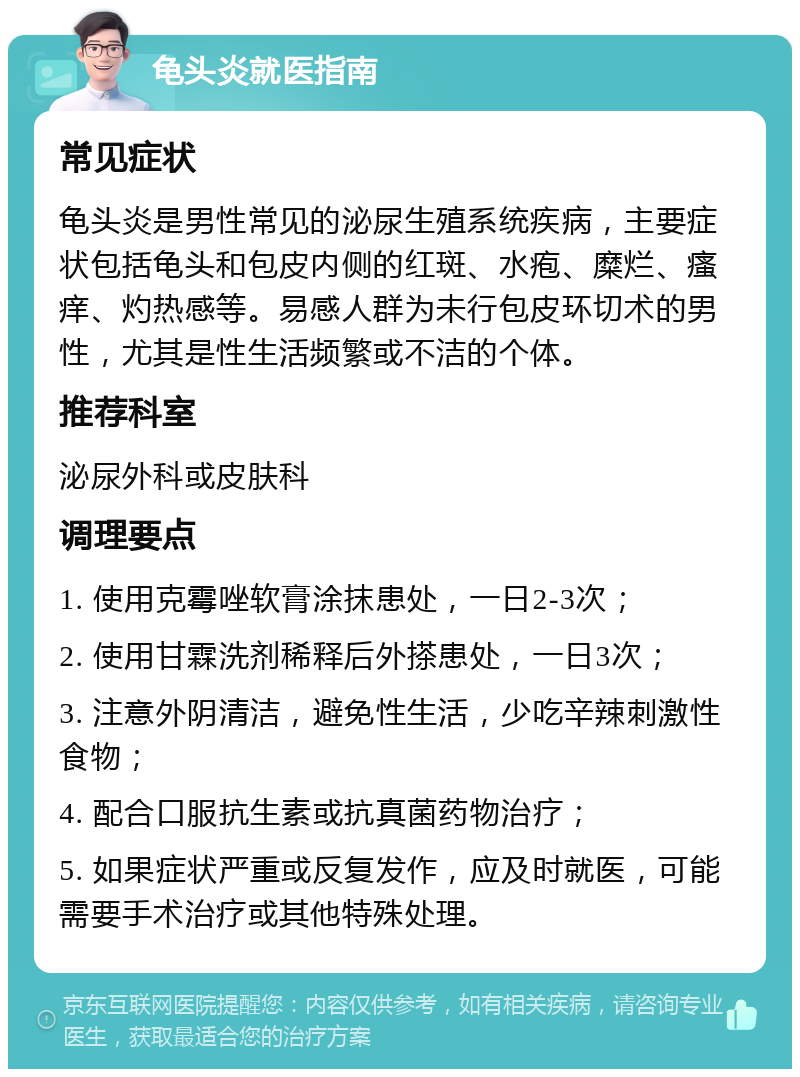 龟头炎就医指南 常见症状 龟头炎是男性常见的泌尿生殖系统疾病，主要症状包括龟头和包皮内侧的红斑、水疱、糜烂、瘙痒、灼热感等。易感人群为未行包皮环切术的男性，尤其是性生活频繁或不洁的个体。 推荐科室 泌尿外科或皮肤科 调理要点 1. 使用克霉唑软膏涂抹患处，一日2-3次； 2. 使用甘霖洗剂稀释后外搽患处，一日3次； 3. 注意外阴清洁，避免性生活，少吃辛辣刺激性食物； 4. 配合口服抗生素或抗真菌药物治疗； 5. 如果症状严重或反复发作，应及时就医，可能需要手术治疗或其他特殊处理。