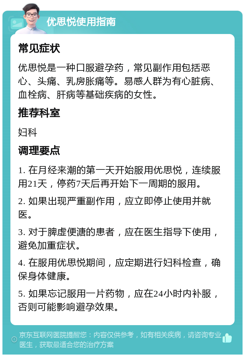 优思悦使用指南 常见症状 优思悦是一种口服避孕药，常见副作用包括恶心、头痛、乳房胀痛等。易感人群为有心脏病、血栓病、肝病等基础疾病的女性。 推荐科室 妇科 调理要点 1. 在月经来潮的第一天开始服用优思悦，连续服用21天，停药7天后再开始下一周期的服用。 2. 如果出现严重副作用，应立即停止使用并就医。 3. 对于脾虚便溏的患者，应在医生指导下使用，避免加重症状。 4. 在服用优思悦期间，应定期进行妇科检查，确保身体健康。 5. 如果忘记服用一片药物，应在24小时内补服，否则可能影响避孕效果。