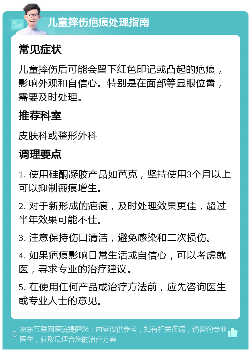 儿童摔伤疤痕处理指南 常见症状 儿童摔伤后可能会留下红色印记或凸起的疤痕，影响外观和自信心。特别是在面部等显眼位置，需要及时处理。 推荐科室 皮肤科或整形外科 调理要点 1. 使用硅酮凝胶产品如芭克，坚持使用3个月以上可以抑制瘢痕增生。 2. 对于新形成的疤痕，及时处理效果更佳，超过半年效果可能不佳。 3. 注意保持伤口清洁，避免感染和二次损伤。 4. 如果疤痕影响日常生活或自信心，可以考虑就医，寻求专业的治疗建议。 5. 在使用任何产品或治疗方法前，应先咨询医生或专业人士的意见。