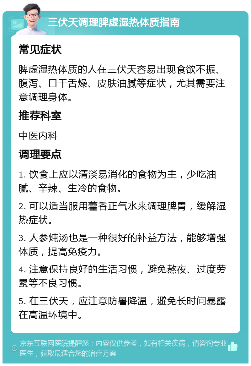 三伏天调理脾虚湿热体质指南 常见症状 脾虚湿热体质的人在三伏天容易出现食欲不振、腹泻、口干舌燥、皮肤油腻等症状，尤其需要注意调理身体。 推荐科室 中医内科 调理要点 1. 饮食上应以清淡易消化的食物为主，少吃油腻、辛辣、生冷的食物。 2. 可以适当服用藿香正气水来调理脾胃，缓解湿热症状。 3. 人参炖汤也是一种很好的补益方法，能够增强体质，提高免疫力。 4. 注意保持良好的生活习惯，避免熬夜、过度劳累等不良习惯。 5. 在三伏天，应注意防暑降温，避免长时间暴露在高温环境中。