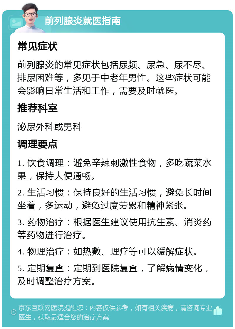 前列腺炎就医指南 常见症状 前列腺炎的常见症状包括尿频、尿急、尿不尽、排尿困难等，多见于中老年男性。这些症状可能会影响日常生活和工作，需要及时就医。 推荐科室 泌尿外科或男科 调理要点 1. 饮食调理：避免辛辣刺激性食物，多吃蔬菜水果，保持大便通畅。 2. 生活习惯：保持良好的生活习惯，避免长时间坐着，多运动，避免过度劳累和精神紧张。 3. 药物治疗：根据医生建议使用抗生素、消炎药等药物进行治疗。 4. 物理治疗：如热敷、理疗等可以缓解症状。 5. 定期复查：定期到医院复查，了解病情变化，及时调整治疗方案。