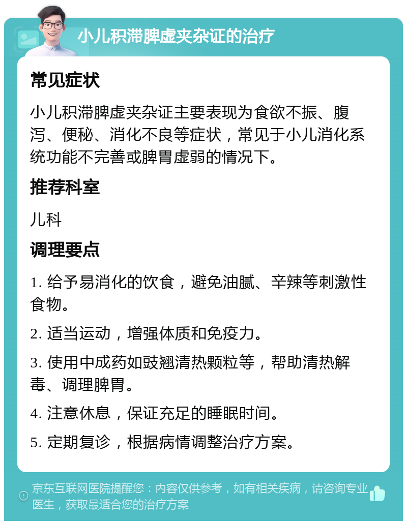 小儿积滞脾虚夹杂证的治疗 常见症状 小儿积滞脾虚夹杂证主要表现为食欲不振、腹泻、便秘、消化不良等症状，常见于小儿消化系统功能不完善或脾胃虚弱的情况下。 推荐科室 儿科 调理要点 1. 给予易消化的饮食，避免油腻、辛辣等刺激性食物。 2. 适当运动，增强体质和免疫力。 3. 使用中成药如豉翘清热颗粒等，帮助清热解毒、调理脾胃。 4. 注意休息，保证充足的睡眠时间。 5. 定期复诊，根据病情调整治疗方案。