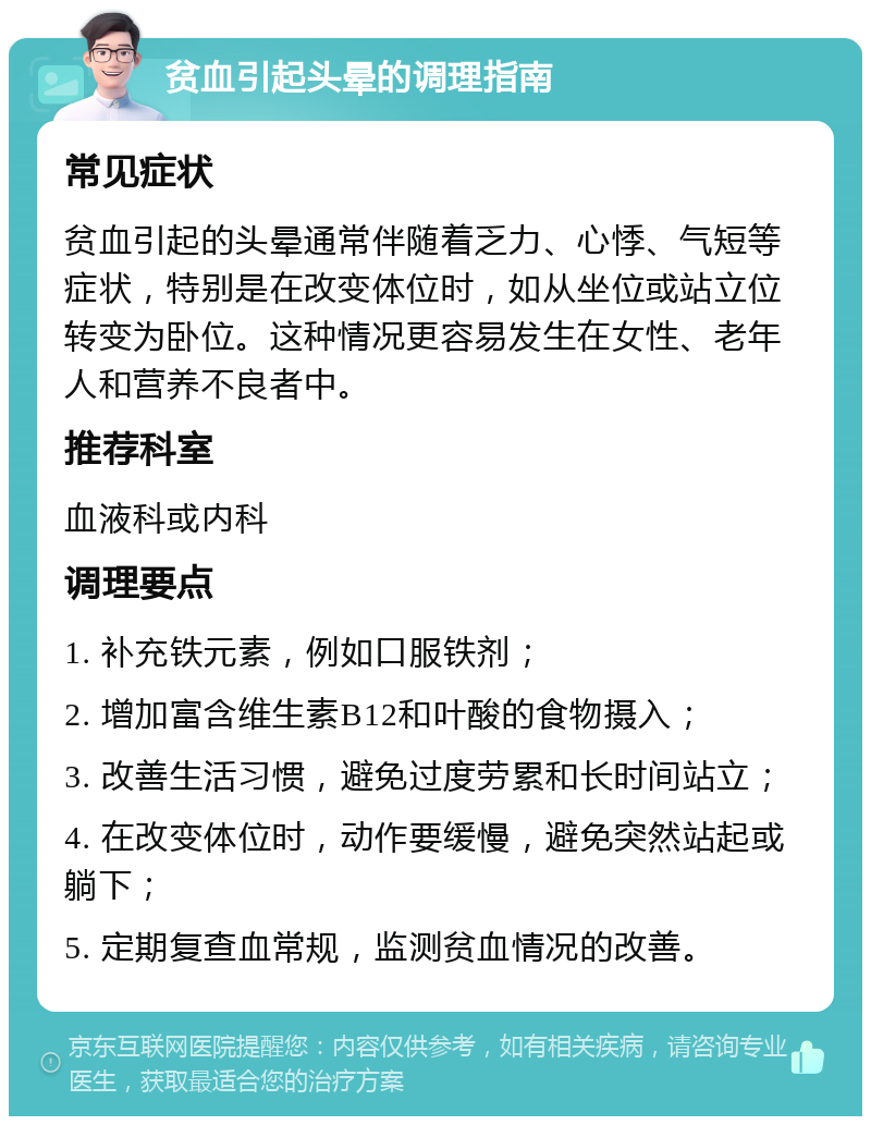 贫血引起头晕的调理指南 常见症状 贫血引起的头晕通常伴随着乏力、心悸、气短等症状，特别是在改变体位时，如从坐位或站立位转变为卧位。这种情况更容易发生在女性、老年人和营养不良者中。 推荐科室 血液科或内科 调理要点 1. 补充铁元素，例如口服铁剂； 2. 增加富含维生素B12和叶酸的食物摄入； 3. 改善生活习惯，避免过度劳累和长时间站立； 4. 在改变体位时，动作要缓慢，避免突然站起或躺下； 5. 定期复查血常规，监测贫血情况的改善。