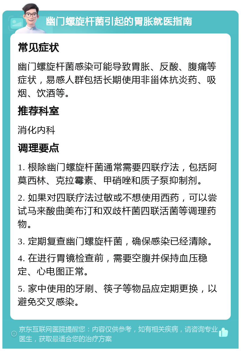 幽门螺旋杆菌引起的胃胀就医指南 常见症状 幽门螺旋杆菌感染可能导致胃胀、反酸、腹痛等症状，易感人群包括长期使用非甾体抗炎药、吸烟、饮酒等。 推荐科室 消化内科 调理要点 1. 根除幽门螺旋杆菌通常需要四联疗法，包括阿莫西林、克拉霉素、甲硝唑和质子泵抑制剂。 2. 如果对四联疗法过敏或不想使用西药，可以尝试马来酸曲美布汀和双歧杆菌四联活菌等调理药物。 3. 定期复查幽门螺旋杆菌，确保感染已经清除。 4. 在进行胃镜检查前，需要空腹并保持血压稳定、心电图正常。 5. 家中使用的牙刷、筷子等物品应定期更换，以避免交叉感染。