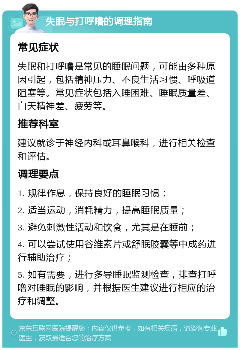 失眠与打呼噜的调理指南 常见症状 失眠和打呼噜是常见的睡眠问题，可能由多种原因引起，包括精神压力、不良生活习惯、呼吸道阻塞等。常见症状包括入睡困难、睡眠质量差、白天精神差、疲劳等。 推荐科室 建议就诊于神经内科或耳鼻喉科，进行相关检查和评估。 调理要点 1. 规律作息，保持良好的睡眠习惯； 2. 适当运动，消耗精力，提高睡眠质量； 3. 避免刺激性活动和饮食，尤其是在睡前； 4. 可以尝试使用谷维素片或舒眠胶囊等中成药进行辅助治疗； 5. 如有需要，进行多导睡眠监测检查，排查打呼噜对睡眠的影响，并根据医生建议进行相应的治疗和调整。