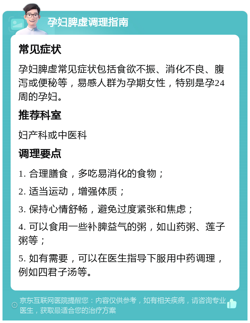 孕妇脾虚调理指南 常见症状 孕妇脾虚常见症状包括食欲不振、消化不良、腹泻或便秘等，易感人群为孕期女性，特别是孕24周的孕妇。 推荐科室 妇产科或中医科 调理要点 1. 合理膳食，多吃易消化的食物； 2. 适当运动，增强体质； 3. 保持心情舒畅，避免过度紧张和焦虑； 4. 可以食用一些补脾益气的粥，如山药粥、莲子粥等； 5. 如有需要，可以在医生指导下服用中药调理，例如四君子汤等。