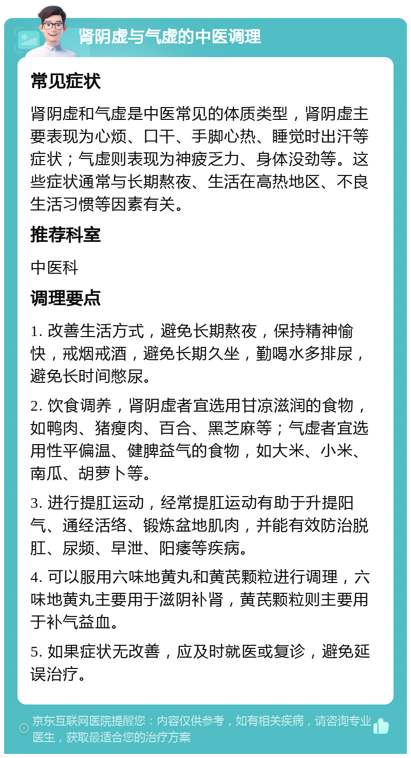 肾阴虚与气虚的中医调理 常见症状 肾阴虚和气虚是中医常见的体质类型，肾阴虚主要表现为心烦、口干、手脚心热、睡觉时出汗等症状；气虚则表现为神疲乏力、身体没劲等。这些症状通常与长期熬夜、生活在高热地区、不良生活习惯等因素有关。 推荐科室 中医科 调理要点 1. 改善生活方式，避免长期熬夜，保持精神愉快，戒烟戒酒，避免长期久坐，勤喝水多排尿，避免长时间憋尿。 2. 饮食调养，肾阴虚者宜选用甘凉滋润的食物，如鸭肉、猪瘦肉、百合、黑芝麻等；气虚者宜选用性平偏温、健脾益气的食物，如大米、小米、南瓜、胡萝卜等。 3. 进行提肛运动，经常提肛运动有助于升提阳气、通经活络、锻炼盆地肌肉，并能有效防治脱肛、尿频、早泄、阳痿等疾病。 4. 可以服用六味地黄丸和黄芪颗粒进行调理，六味地黄丸主要用于滋阴补肾，黄芪颗粒则主要用于补气益血。 5. 如果症状无改善，应及时就医或复诊，避免延误治疗。