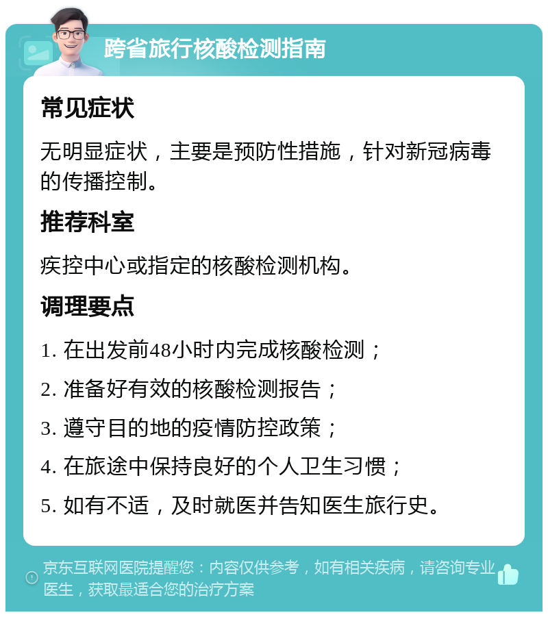 跨省旅行核酸检测指南 常见症状 无明显症状，主要是预防性措施，针对新冠病毒的传播控制。 推荐科室 疾控中心或指定的核酸检测机构。 调理要点 1. 在出发前48小时内完成核酸检测； 2. 准备好有效的核酸检测报告； 3. 遵守目的地的疫情防控政策； 4. 在旅途中保持良好的个人卫生习惯； 5. 如有不适，及时就医并告知医生旅行史。