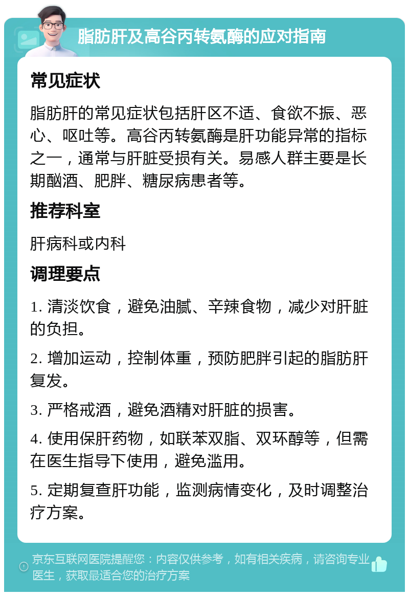 脂肪肝及高谷丙转氨酶的应对指南 常见症状 脂肪肝的常见症状包括肝区不适、食欲不振、恶心、呕吐等。高谷丙转氨酶是肝功能异常的指标之一，通常与肝脏受损有关。易感人群主要是长期酗酒、肥胖、糖尿病患者等。 推荐科室 肝病科或内科 调理要点 1. 清淡饮食，避免油腻、辛辣食物，减少对肝脏的负担。 2. 增加运动，控制体重，预防肥胖引起的脂肪肝复发。 3. 严格戒酒，避免酒精对肝脏的损害。 4. 使用保肝药物，如联苯双脂、双环醇等，但需在医生指导下使用，避免滥用。 5. 定期复查肝功能，监测病情变化，及时调整治疗方案。