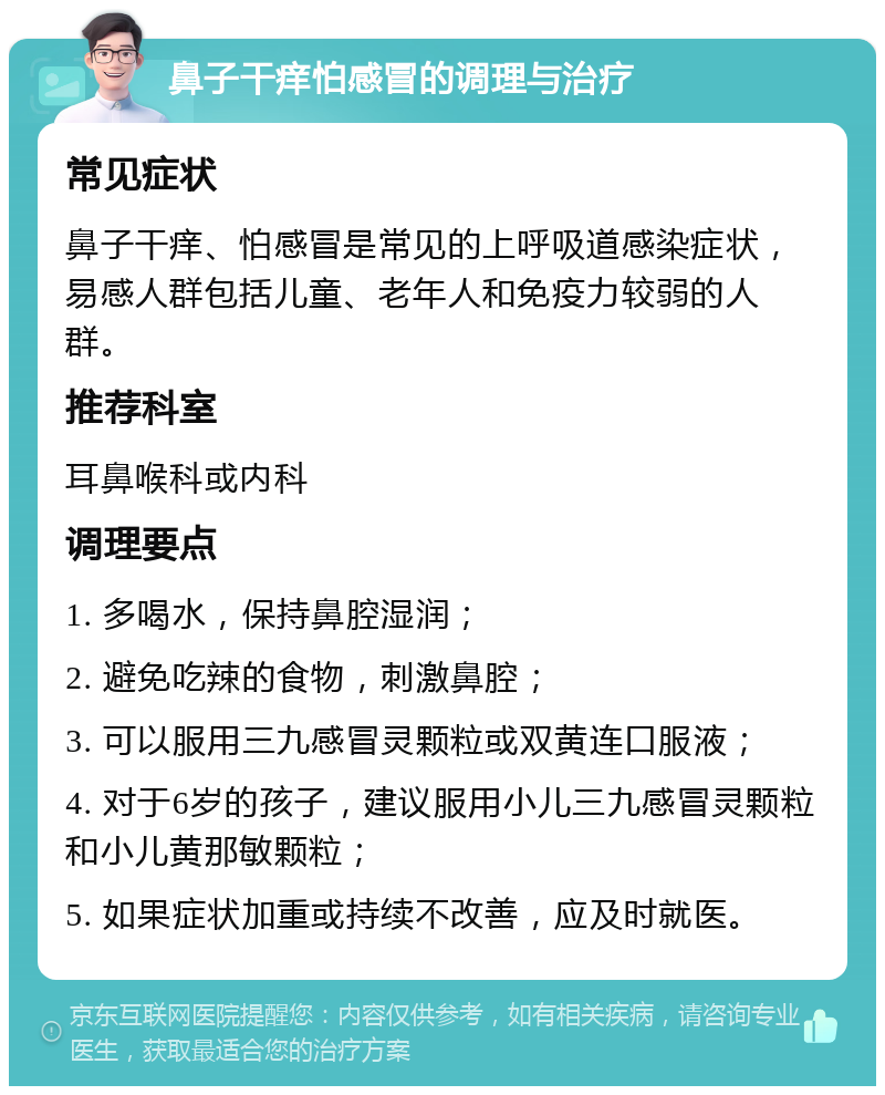 鼻子干痒怕感冒的调理与治疗 常见症状 鼻子干痒、怕感冒是常见的上呼吸道感染症状，易感人群包括儿童、老年人和免疫力较弱的人群。 推荐科室 耳鼻喉科或内科 调理要点 1. 多喝水，保持鼻腔湿润； 2. 避免吃辣的食物，刺激鼻腔； 3. 可以服用三九感冒灵颗粒或双黄连口服液； 4. 对于6岁的孩子，建议服用小儿三九感冒灵颗粒和小儿黄那敏颗粒； 5. 如果症状加重或持续不改善，应及时就医。