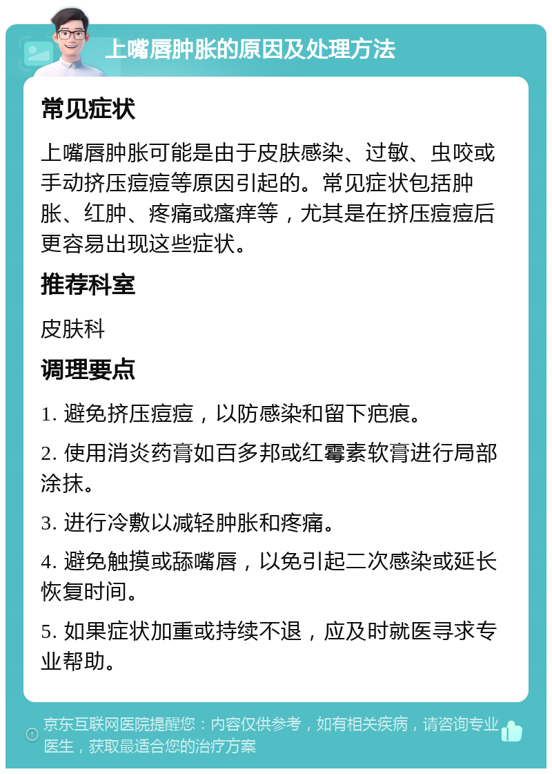 上嘴唇肿胀的原因及处理方法 常见症状 上嘴唇肿胀可能是由于皮肤感染、过敏、虫咬或手动挤压痘痘等原因引起的。常见症状包括肿胀、红肿、疼痛或瘙痒等，尤其是在挤压痘痘后更容易出现这些症状。 推荐科室 皮肤科 调理要点 1. 避免挤压痘痘，以防感染和留下疤痕。 2. 使用消炎药膏如百多邦或红霉素软膏进行局部涂抹。 3. 进行冷敷以减轻肿胀和疼痛。 4. 避免触摸或舔嘴唇，以免引起二次感染或延长恢复时间。 5. 如果症状加重或持续不退，应及时就医寻求专业帮助。