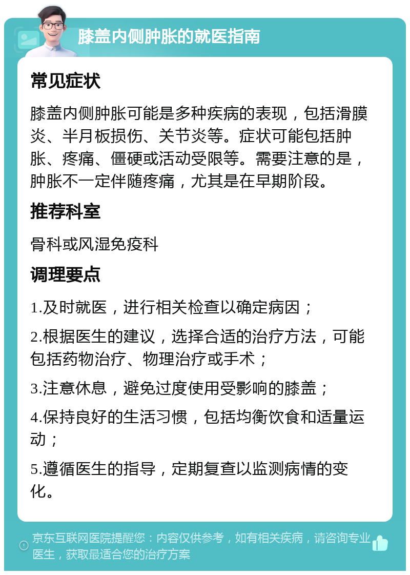 膝盖内侧肿胀的就医指南 常见症状 膝盖内侧肿胀可能是多种疾病的表现，包括滑膜炎、半月板损伤、关节炎等。症状可能包括肿胀、疼痛、僵硬或活动受限等。需要注意的是，肿胀不一定伴随疼痛，尤其是在早期阶段。 推荐科室 骨科或风湿免疫科 调理要点 1.及时就医，进行相关检查以确定病因； 2.根据医生的建议，选择合适的治疗方法，可能包括药物治疗、物理治疗或手术； 3.注意休息，避免过度使用受影响的膝盖； 4.保持良好的生活习惯，包括均衡饮食和适量运动； 5.遵循医生的指导，定期复查以监测病情的变化。