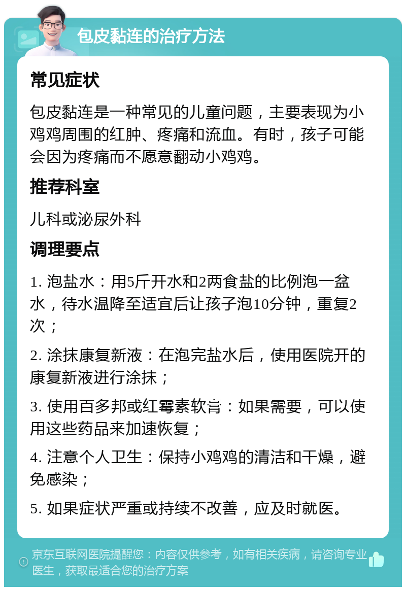 包皮黏连的治疗方法 常见症状 包皮黏连是一种常见的儿童问题，主要表现为小鸡鸡周围的红肿、疼痛和流血。有时，孩子可能会因为疼痛而不愿意翻动小鸡鸡。 推荐科室 儿科或泌尿外科 调理要点 1. 泡盐水：用5斤开水和2两食盐的比例泡一盆水，待水温降至适宜后让孩子泡10分钟，重复2次； 2. 涂抹康复新液：在泡完盐水后，使用医院开的康复新液进行涂抹； 3. 使用百多邦或红霉素软膏：如果需要，可以使用这些药品来加速恢复； 4. 注意个人卫生：保持小鸡鸡的清洁和干燥，避免感染； 5. 如果症状严重或持续不改善，应及时就医。