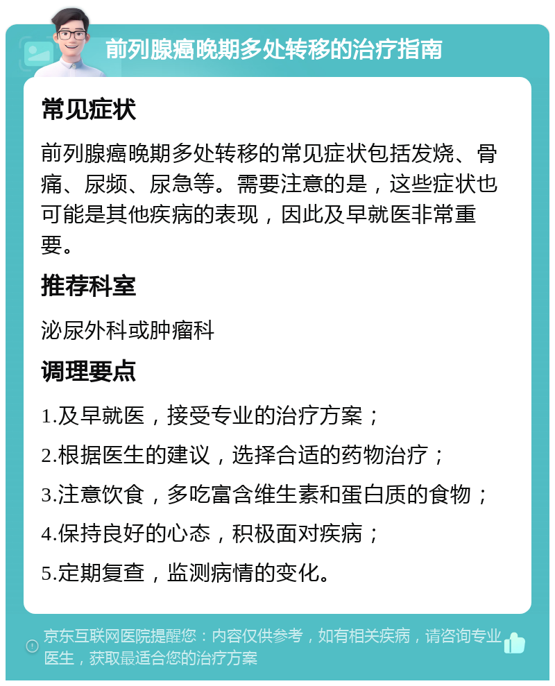 前列腺癌晚期多处转移的治疗指南 常见症状 前列腺癌晚期多处转移的常见症状包括发烧、骨痛、尿频、尿急等。需要注意的是，这些症状也可能是其他疾病的表现，因此及早就医非常重要。 推荐科室 泌尿外科或肿瘤科 调理要点 1.及早就医，接受专业的治疗方案； 2.根据医生的建议，选择合适的药物治疗； 3.注意饮食，多吃富含维生素和蛋白质的食物； 4.保持良好的心态，积极面对疾病； 5.定期复查，监测病情的变化。