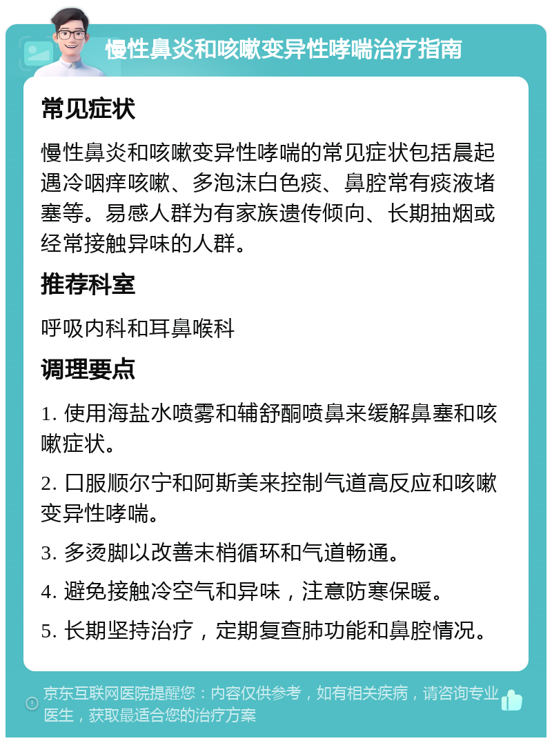 慢性鼻炎和咳嗽变异性哮喘治疗指南 常见症状 慢性鼻炎和咳嗽变异性哮喘的常见症状包括晨起遇冷咽痒咳嗽、多泡沫白色痰、鼻腔常有痰液堵塞等。易感人群为有家族遗传倾向、长期抽烟或经常接触异味的人群。 推荐科室 呼吸内科和耳鼻喉科 调理要点 1. 使用海盐水喷雾和辅舒酮喷鼻来缓解鼻塞和咳嗽症状。 2. 口服顺尔宁和阿斯美来控制气道高反应和咳嗽变异性哮喘。 3. 多烫脚以改善末梢循环和气道畅通。 4. 避免接触冷空气和异味，注意防寒保暖。 5. 长期坚持治疗，定期复查肺功能和鼻腔情况。