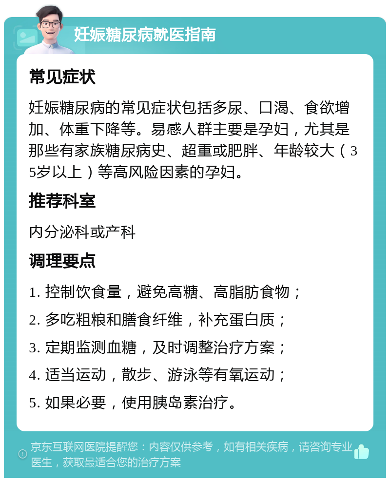 妊娠糖尿病就医指南 常见症状 妊娠糖尿病的常见症状包括多尿、口渴、食欲增加、体重下降等。易感人群主要是孕妇，尤其是那些有家族糖尿病史、超重或肥胖、年龄较大（35岁以上）等高风险因素的孕妇。 推荐科室 内分泌科或产科 调理要点 1. 控制饮食量，避免高糖、高脂肪食物； 2. 多吃粗粮和膳食纤维，补充蛋白质； 3. 定期监测血糖，及时调整治疗方案； 4. 适当运动，散步、游泳等有氧运动； 5. 如果必要，使用胰岛素治疗。