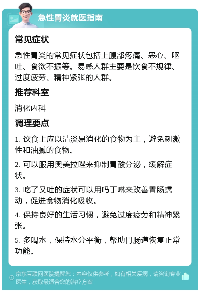 急性胃炎就医指南 常见症状 急性胃炎的常见症状包括上腹部疼痛、恶心、呕吐、食欲不振等。易感人群主要是饮食不规律、过度疲劳、精神紧张的人群。 推荐科室 消化内科 调理要点 1. 饮食上应以清淡易消化的食物为主，避免刺激性和油腻的食物。 2. 可以服用奥美拉唑来抑制胃酸分泌，缓解症状。 3. 吃了又吐的症状可以用吗丁啉来改善胃肠蠕动，促进食物消化吸收。 4. 保持良好的生活习惯，避免过度疲劳和精神紧张。 5. 多喝水，保持水分平衡，帮助胃肠道恢复正常功能。