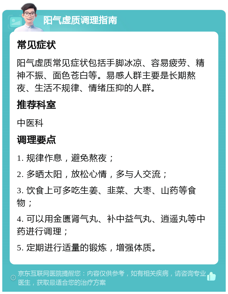 阳气虚质调理指南 常见症状 阳气虚质常见症状包括手脚冰凉、容易疲劳、精神不振、面色苍白等。易感人群主要是长期熬夜、生活不规律、情绪压抑的人群。 推荐科室 中医科 调理要点 1. 规律作息，避免熬夜； 2. 多晒太阳，放松心情，多与人交流； 3. 饮食上可多吃生姜、韭菜、大枣、山药等食物； 4. 可以用金匮肾气丸、补中益气丸、逍遥丸等中药进行调理； 5. 定期进行适量的锻炼，增强体质。