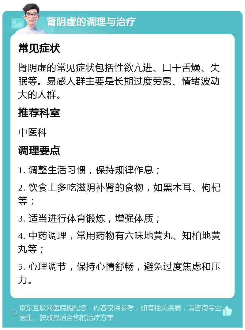 肾阴虚的调理与治疗 常见症状 肾阴虚的常见症状包括性欲亢进、口干舌燥、失眠等。易感人群主要是长期过度劳累、情绪波动大的人群。 推荐科室 中医科 调理要点 1. 调整生活习惯，保持规律作息； 2. 饮食上多吃滋阴补肾的食物，如黑木耳、枸杞等； 3. 适当进行体育锻炼，增强体质； 4. 中药调理，常用药物有六味地黄丸、知柏地黄丸等； 5. 心理调节，保持心情舒畅，避免过度焦虑和压力。