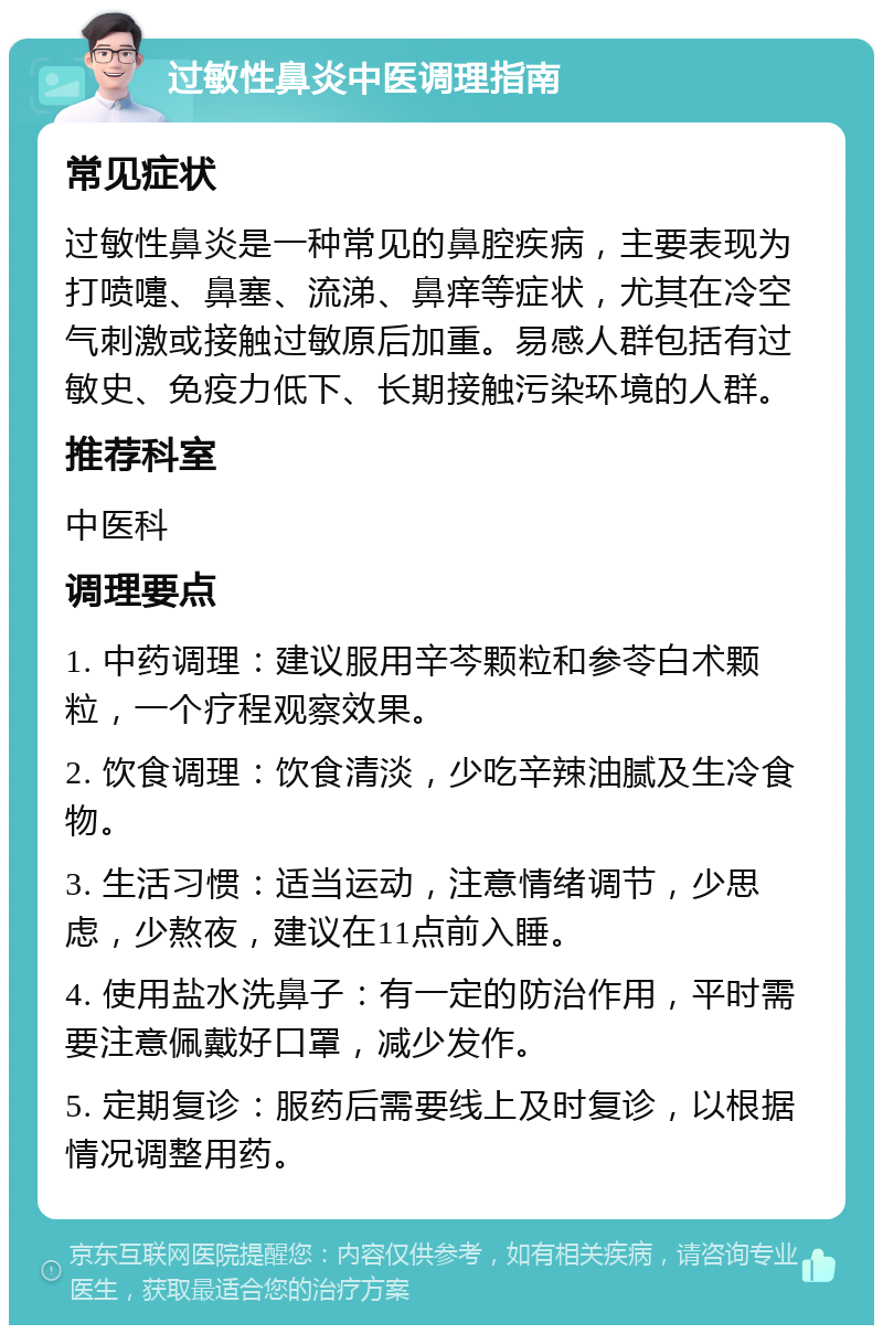 过敏性鼻炎中医调理指南 常见症状 过敏性鼻炎是一种常见的鼻腔疾病，主要表现为打喷嚏、鼻塞、流涕、鼻痒等症状，尤其在冷空气刺激或接触过敏原后加重。易感人群包括有过敏史、免疫力低下、长期接触污染环境的人群。 推荐科室 中医科 调理要点 1. 中药调理：建议服用辛芩颗粒和参苓白术颗粒，一个疗程观察效果。 2. 饮食调理：饮食清淡，少吃辛辣油腻及生冷食物。 3. 生活习惯：适当运动，注意情绪调节，少思虑，少熬夜，建议在11点前入睡。 4. 使用盐水洗鼻子：有一定的防治作用，平时需要注意佩戴好口罩，减少发作。 5. 定期复诊：服药后需要线上及时复诊，以根据情况调整用药。