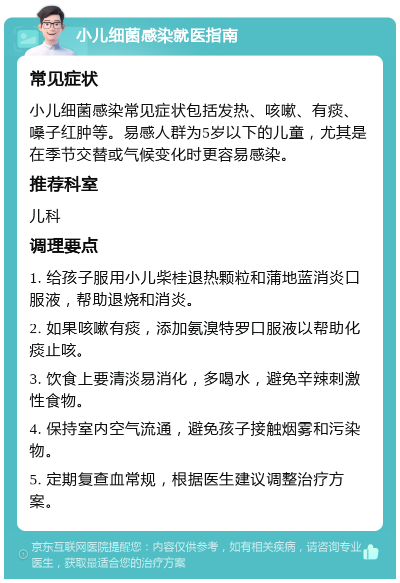 小儿细菌感染就医指南 常见症状 小儿细菌感染常见症状包括发热、咳嗽、有痰、嗓子红肿等。易感人群为5岁以下的儿童，尤其是在季节交替或气候变化时更容易感染。 推荐科室 儿科 调理要点 1. 给孩子服用小儿柴桂退热颗粒和蒲地蓝消炎口服液，帮助退烧和消炎。 2. 如果咳嗽有痰，添加氨溴特罗口服液以帮助化痰止咳。 3. 饮食上要清淡易消化，多喝水，避免辛辣刺激性食物。 4. 保持室内空气流通，避免孩子接触烟雾和污染物。 5. 定期复查血常规，根据医生建议调整治疗方案。