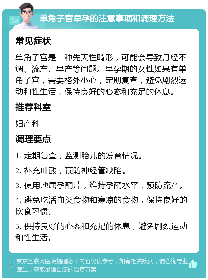 单角子宫早孕的注意事项和调理方法 常见症状 单角子宫是一种先天性畸形，可能会导致月经不调、流产、早产等问题。早孕期的女性如果有单角子宫，需要格外小心，定期复查，避免剧烈运动和性生活，保持良好的心态和充足的休息。 推荐科室 妇产科 调理要点 1. 定期复查，监测胎儿的发育情况。 2. 补充叶酸，预防神经管缺陷。 3. 使用地屈孕酮片，维持孕酮水平，预防流产。 4. 避免吃活血类食物和寒凉的食物，保持良好的饮食习惯。 5. 保持良好的心态和充足的休息，避免剧烈运动和性生活。