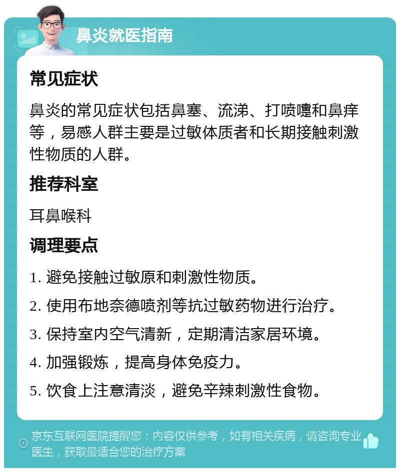 鼻炎就医指南 常见症状 鼻炎的常见症状包括鼻塞、流涕、打喷嚏和鼻痒等，易感人群主要是过敏体质者和长期接触刺激性物质的人群。 推荐科室 耳鼻喉科 调理要点 1. 避免接触过敏原和刺激性物质。 2. 使用布地奈德喷剂等抗过敏药物进行治疗。 3. 保持室内空气清新，定期清洁家居环境。 4. 加强锻炼，提高身体免疫力。 5. 饮食上注意清淡，避免辛辣刺激性食物。