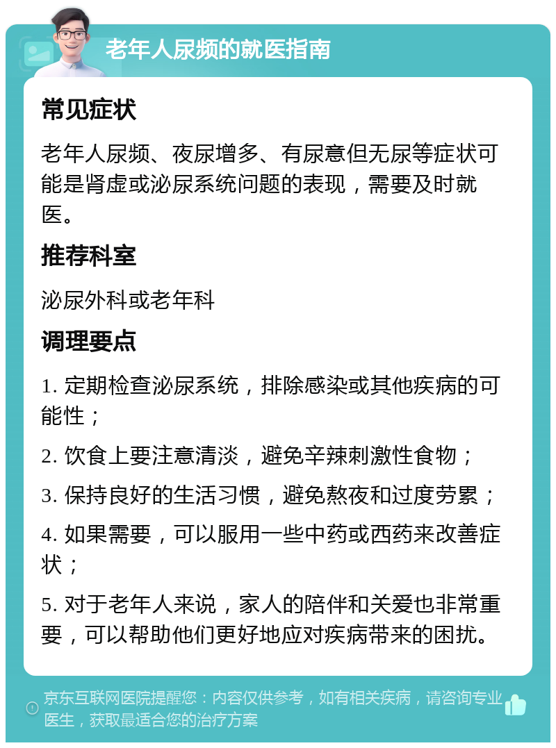 老年人尿频的就医指南 常见症状 老年人尿频、夜尿增多、有尿意但无尿等症状可能是肾虚或泌尿系统问题的表现，需要及时就医。 推荐科室 泌尿外科或老年科 调理要点 1. 定期检查泌尿系统，排除感染或其他疾病的可能性； 2. 饮食上要注意清淡，避免辛辣刺激性食物； 3. 保持良好的生活习惯，避免熬夜和过度劳累； 4. 如果需要，可以服用一些中药或西药来改善症状； 5. 对于老年人来说，家人的陪伴和关爱也非常重要，可以帮助他们更好地应对疾病带来的困扰。