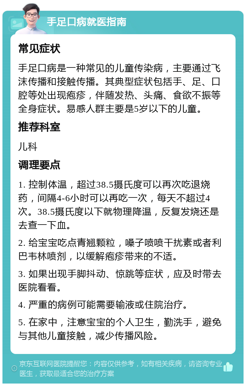 手足口病就医指南 常见症状 手足口病是一种常见的儿童传染病，主要通过飞沫传播和接触传播。其典型症状包括手、足、口腔等处出现疱疹，伴随发热、头痛、食欲不振等全身症状。易感人群主要是5岁以下的儿童。 推荐科室 儿科 调理要点 1. 控制体温，超过38.5摄氏度可以再次吃退烧药，间隔4-6小时可以再吃一次，每天不超过4次。38.5摄氏度以下就物理降温，反复发烧还是去查一下血。 2. 给宝宝吃点青翘颗粒，嗓子喷喷干扰素或者利巴韦林喷剂，以缓解疱疹带来的不适。 3. 如果出现手脚抖动、惊跳等症状，应及时带去医院看看。 4. 严重的病例可能需要输液或住院治疗。 5. 在家中，注意宝宝的个人卫生，勤洗手，避免与其他儿童接触，减少传播风险。