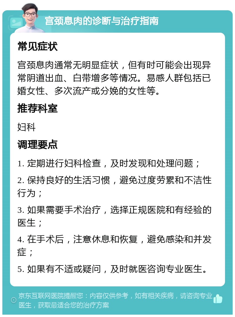 宫颈息肉的诊断与治疗指南 常见症状 宫颈息肉通常无明显症状，但有时可能会出现异常阴道出血、白带增多等情况。易感人群包括已婚女性、多次流产或分娩的女性等。 推荐科室 妇科 调理要点 1. 定期进行妇科检查，及时发现和处理问题； 2. 保持良好的生活习惯，避免过度劳累和不洁性行为； 3. 如果需要手术治疗，选择正规医院和有经验的医生； 4. 在手术后，注意休息和恢复，避免感染和并发症； 5. 如果有不适或疑问，及时就医咨询专业医生。