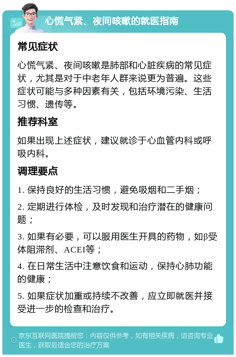 心慌气紧、夜间咳嗽的就医指南 常见症状 心慌气紧、夜间咳嗽是肺部和心脏疾病的常见症状，尤其是对于中老年人群来说更为普遍。这些症状可能与多种因素有关，包括环境污染、生活习惯、遗传等。 推荐科室 如果出现上述症状，建议就诊于心血管内科或呼吸内科。 调理要点 1. 保持良好的生活习惯，避免吸烟和二手烟； 2. 定期进行体检，及时发现和治疗潜在的健康问题； 3. 如果有必要，可以服用医生开具的药物，如β受体阻滞剂、ACEI等； 4. 在日常生活中注意饮食和运动，保持心肺功能的健康； 5. 如果症状加重或持续不改善，应立即就医并接受进一步的检查和治疗。