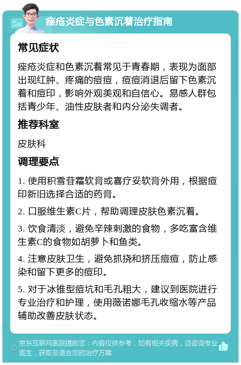 痤疮炎症与色素沉着治疗指南 常见症状 痤疮炎症和色素沉着常见于青春期，表现为面部出现红肿、疼痛的痘痘，痘痘消退后留下色素沉着和痘印，影响外观美观和自信心。易感人群包括青少年、油性皮肤者和内分泌失调者。 推荐科室 皮肤科 调理要点 1. 使用积雪苷霜软膏或喜疗妥软膏外用，根据痘印新旧选择合适的药膏。 2. 口服维生素C片，帮助调理皮肤色素沉着。 3. 饮食清淡，避免辛辣刺激的食物，多吃富含维生素C的食物如胡萝卜和鱼类。 4. 注意皮肤卫生，避免抓挠和挤压痘痘，防止感染和留下更多的痘印。 5. 对于冰锥型痘坑和毛孔粗大，建议到医院进行专业治疗和护理，使用薇诺娜毛孔收缩水等产品辅助改善皮肤状态。