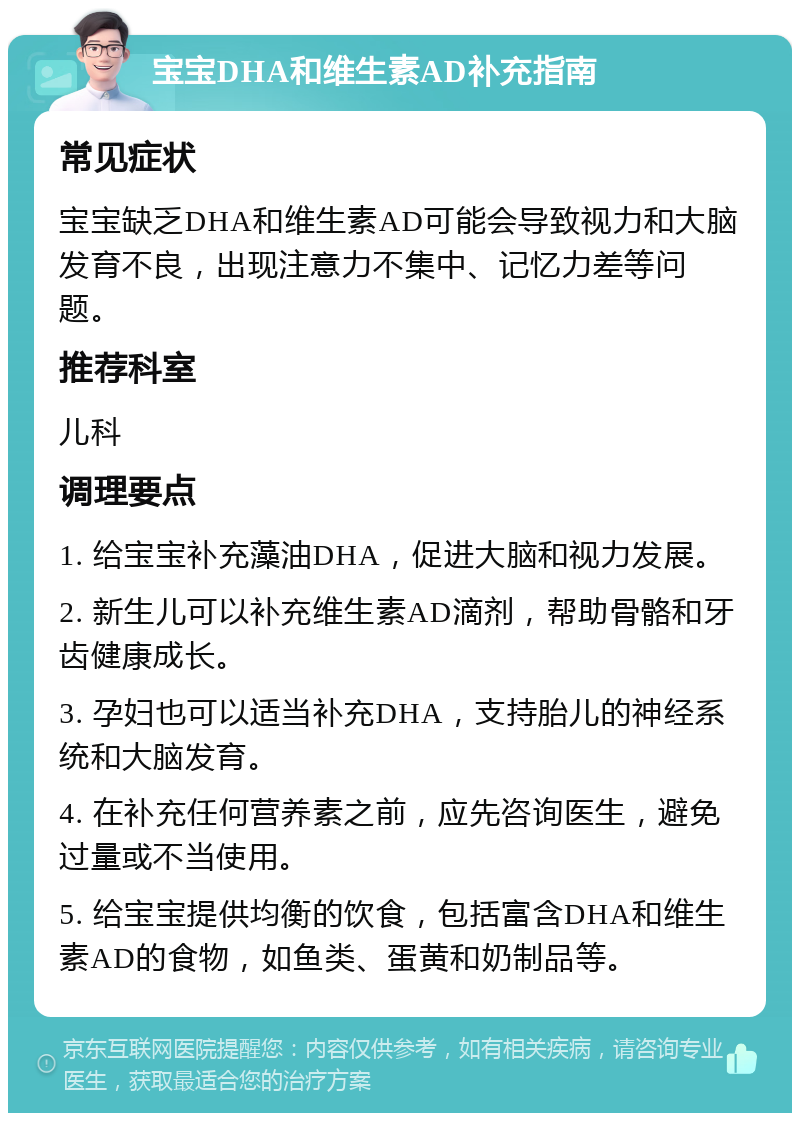 宝宝DHA和维生素AD补充指南 常见症状 宝宝缺乏DHA和维生素AD可能会导致视力和大脑发育不良，出现注意力不集中、记忆力差等问题。 推荐科室 儿科 调理要点 1. 给宝宝补充藻油DHA，促进大脑和视力发展。 2. 新生儿可以补充维生素AD滴剂，帮助骨骼和牙齿健康成长。 3. 孕妇也可以适当补充DHA，支持胎儿的神经系统和大脑发育。 4. 在补充任何营养素之前，应先咨询医生，避免过量或不当使用。 5. 给宝宝提供均衡的饮食，包括富含DHA和维生素AD的食物，如鱼类、蛋黄和奶制品等。