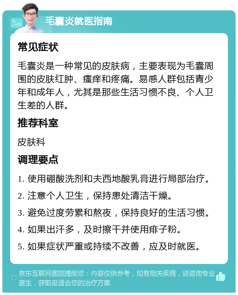 毛囊炎就医指南 常见症状 毛囊炎是一种常见的皮肤病，主要表现为毛囊周围的皮肤红肿、瘙痒和疼痛。易感人群包括青少年和成年人，尤其是那些生活习惯不良、个人卫生差的人群。 推荐科室 皮肤科 调理要点 1. 使用硼酸洗剂和夫西地酸乳膏进行局部治疗。 2. 注意个人卫生，保持患处清洁干燥。 3. 避免过度劳累和熬夜，保持良好的生活习惯。 4. 如果出汗多，及时擦干并使用痱子粉。 5. 如果症状严重或持续不改善，应及时就医。