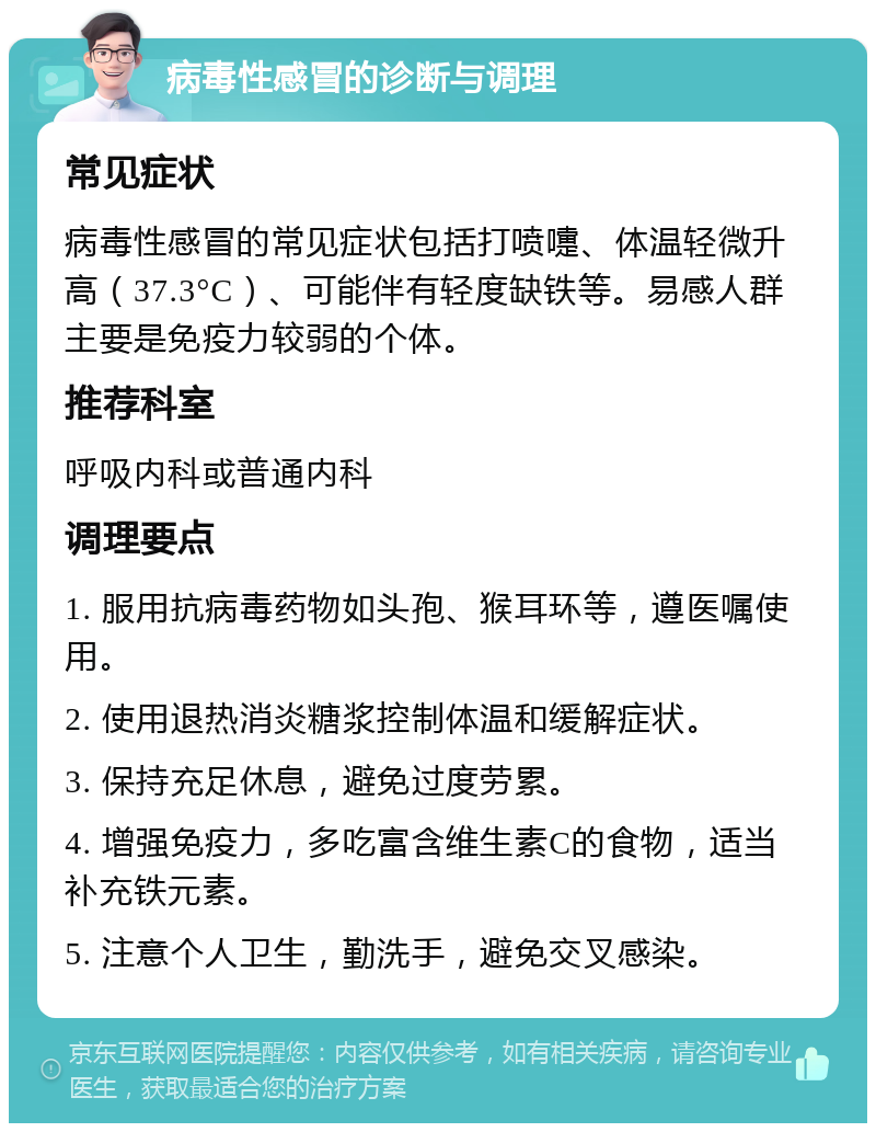 病毒性感冒的诊断与调理 常见症状 病毒性感冒的常见症状包括打喷嚏、体温轻微升高（37.3°C）、可能伴有轻度缺铁等。易感人群主要是免疫力较弱的个体。 推荐科室 呼吸内科或普通内科 调理要点 1. 服用抗病毒药物如头孢、猴耳环等，遵医嘱使用。 2. 使用退热消炎糖浆控制体温和缓解症状。 3. 保持充足休息，避免过度劳累。 4. 增强免疫力，多吃富含维生素C的食物，适当补充铁元素。 5. 注意个人卫生，勤洗手，避免交叉感染。