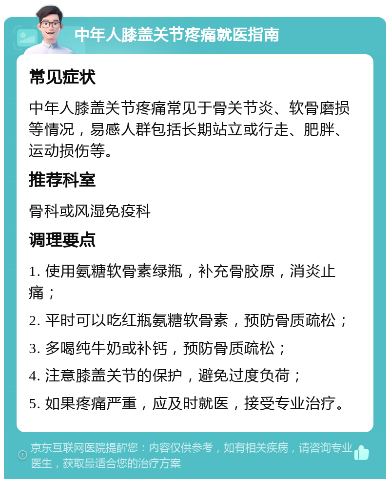 中年人膝盖关节疼痛就医指南 常见症状 中年人膝盖关节疼痛常见于骨关节炎、软骨磨损等情况，易感人群包括长期站立或行走、肥胖、运动损伤等。 推荐科室 骨科或风湿免疫科 调理要点 1. 使用氨糖软骨素绿瓶，补充骨胶原，消炎止痛； 2. 平时可以吃红瓶氨糖软骨素，预防骨质疏松； 3. 多喝纯牛奶或补钙，预防骨质疏松； 4. 注意膝盖关节的保护，避免过度负荷； 5. 如果疼痛严重，应及时就医，接受专业治疗。